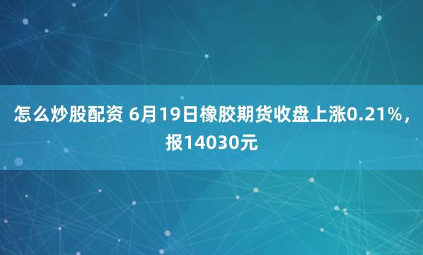 怎么炒股配资 6月19日橡胶期货收盘上涨0.21%，报14030元