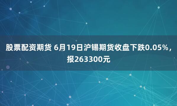 股票配资期货 6月19日沪锡期货收盘下跌0.05%，报263300元