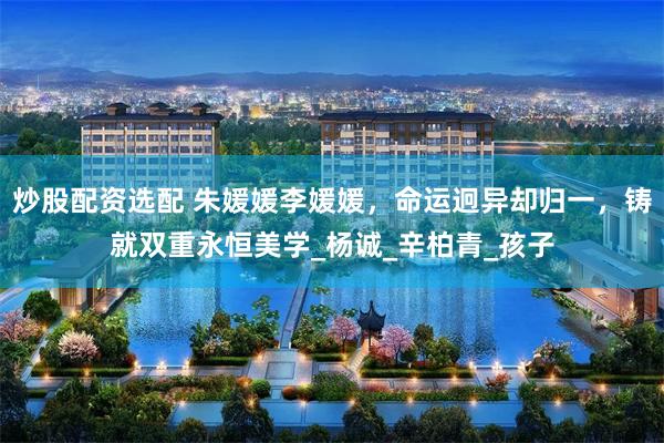炒股配资选配 朱媛媛李媛媛，命运迥异却归一，铸就双重永恒美学_杨诚_辛柏青_孩子