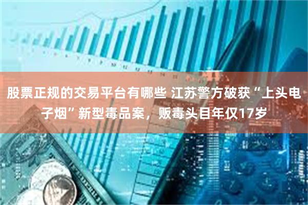 股票正规的交易平台有哪些 江苏警方破获“上头电子烟”新型毒品案，贩毒头目年仅17岁