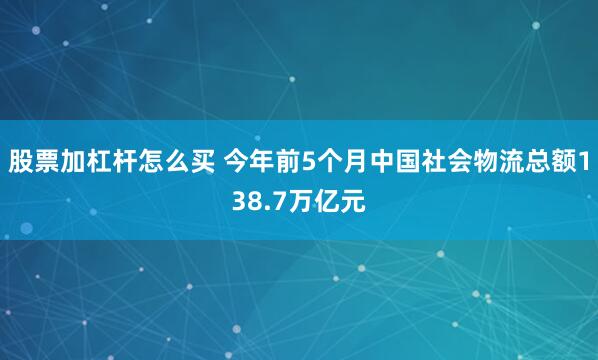 股票加杠杆怎么买 今年前5个月中国社会物流总额138.7万亿元