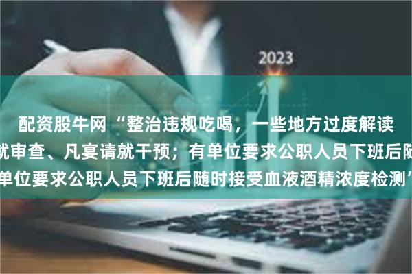 配资股牛网 “整治违规吃喝，一些地方过度解读和加码，有单位凡聚餐就审查、凡宴请就干预；有单位要求公职人员下班后随时接受血液酒精浓度检测”