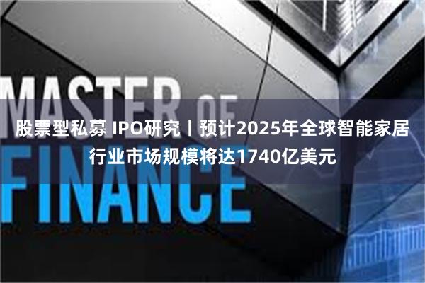 股票型私募 IPO研究丨预计2025年全球智能家居行业市场规模将达1740亿美元