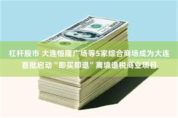 杠杆股市 大连恒隆广场等5家综合商场成为大连首批启动“即买即退”离境退税商业项目