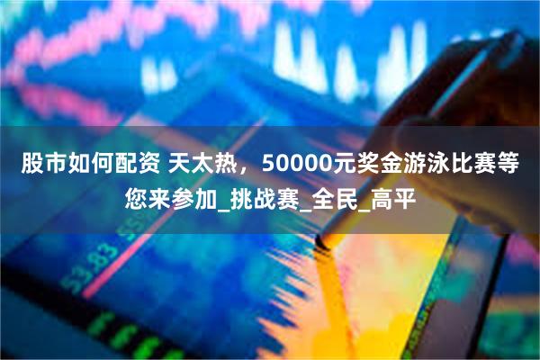 股市如何配资 天太热，50000元奖金游泳比赛等您来参加_挑战赛_全民_高平