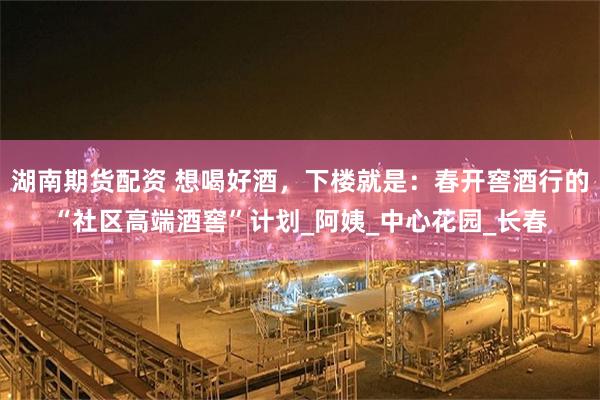 湖南期货配资 想喝好酒，下楼就是：春开窖酒行的“社区高端酒窖”计划_阿姨_中心花园_长春