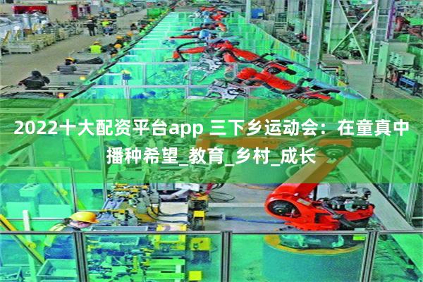 2022十大配资平台app 三下乡运动会：在童真中播种希望_教育_乡村_成长