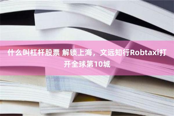 什么叫杠杆股票 解锁上海，文远知行Robtaxi打开全球第10城