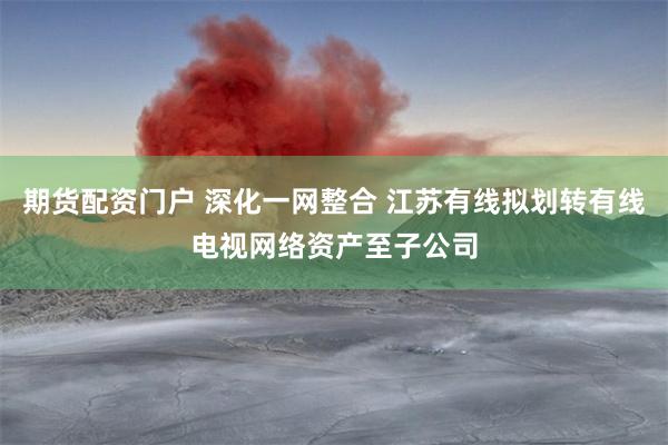 期货配资门户 深化一网整合 江苏有线拟划转有线电视网络资产至子公司