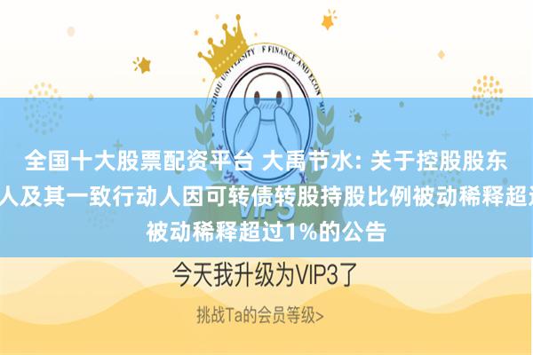 全国十大股票配资平台 大禹节水: 关于控股股东、实际控制人及其一致行动人因可转债转股持股比例被动稀释超过1%的公告