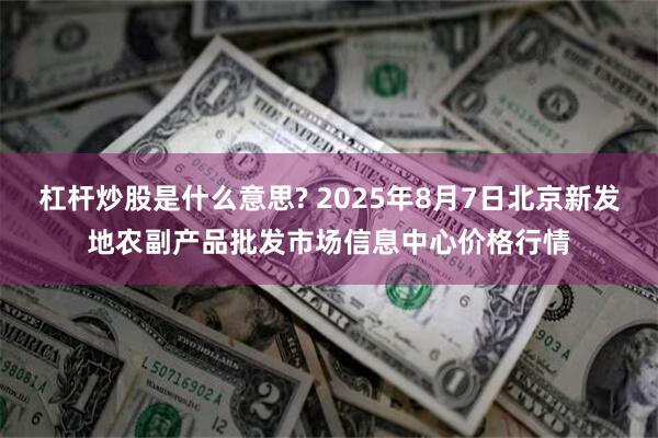 杠杆炒股是什么意思? 2025年8月7日北京新发地农副产品批发市场信息中心价格行情
