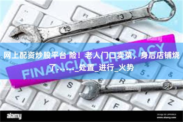 网上配资炒股平台 险！老人门口卖菜，身后店铺烧了……_处置_进行_火势