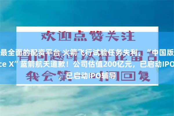 最全面的配资平台 火箭飞行试验任务失利，“中国版Space X”蓝箭航天道歉！公司估值200亿元，已启动IPO辅导
