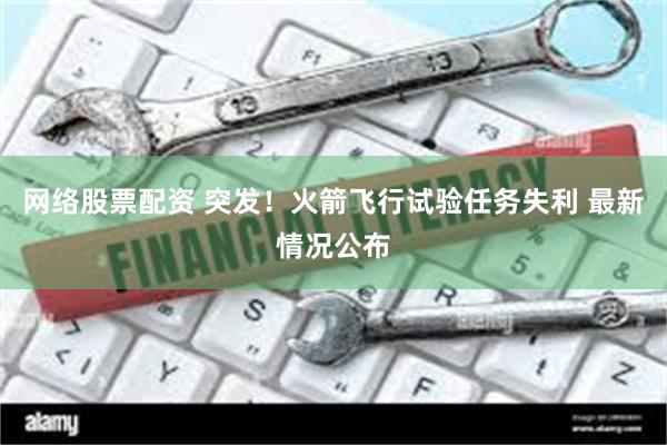 网络股票配资 突发！火箭飞行试验任务失利 最新情况公布