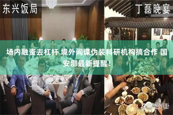 场内融资去杠杆 境外间谍伪装科研机构搞合作 国安部最新提醒！