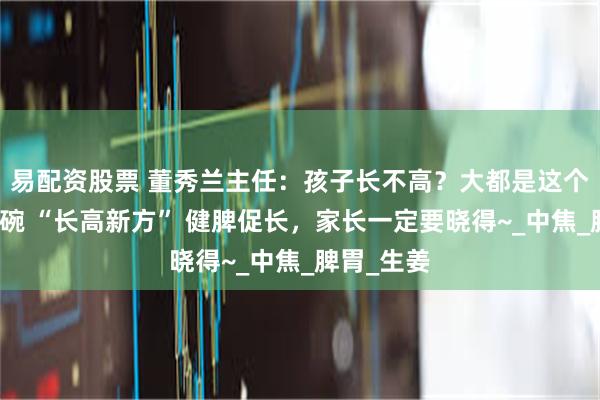 易配资股票 董秀兰主任：孩子长不高？大都是这个问题！这碗 “长高新方” 健脾促长，家长一定要晓得~_中焦_脾胃_生姜