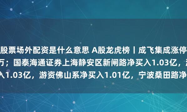 股票场外配资是什么意思 A股龙虎榜丨成飞集成涨停，深股通净卖出2822万；国泰海通证券上海静安区新闸路净买入1.03亿，游资佛山系净买入1.01亿，宁波桑田路净买入7937万