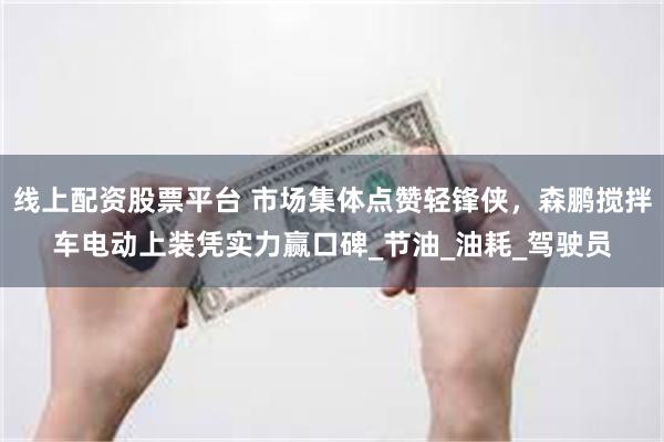 线上配资股票平台 市场集体点赞轻锋侠，森鹏搅拌车电动上装凭实力赢口碑_节油_油耗_驾驶员