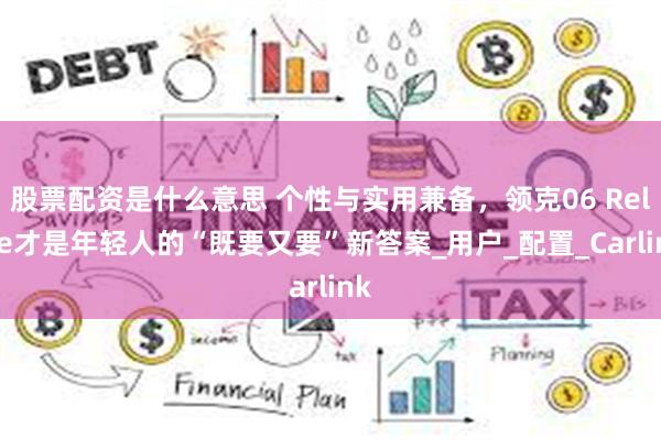 股票配资是什么意思 个性与实用兼备，领克06 Relive才是年轻人的“既要又要”新答案_用户_配置_Carlink