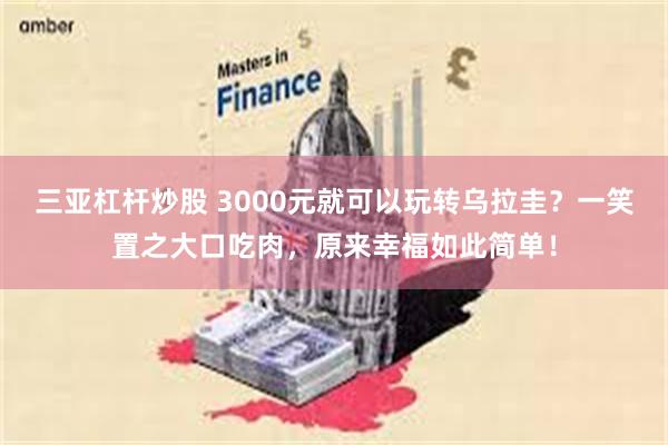 三亚杠杆炒股 3000元就可以玩转乌拉圭？一笑置之大口吃肉，原来幸福如此简单！