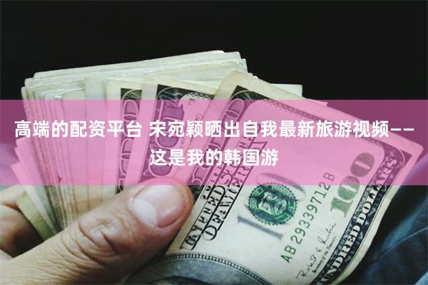 高端的配资平台 宋宛颖晒出自我最新旅游视频——这是我的韩国游
