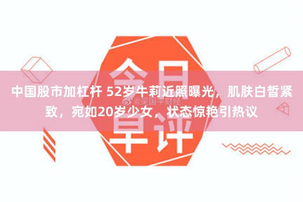 中国股市加杠杆 52岁牛莉近照曝光，肌肤白皙紧致，宛如20岁少女，状态惊艳引热议