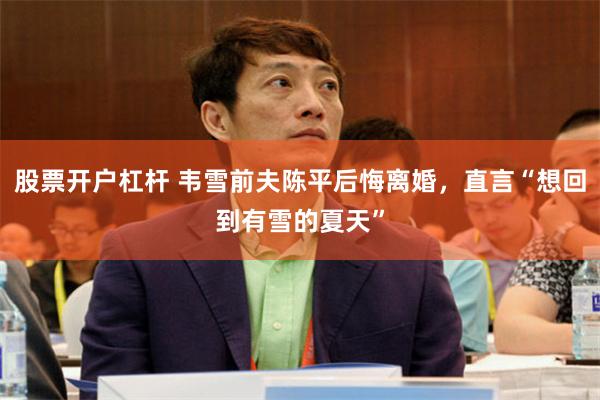 股票开户杠杆 韦雪前夫陈平后悔离婚，直言“想回到有雪的夏天”