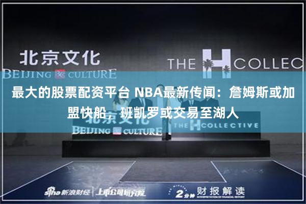 最大的股票配资平台 NBA最新传闻：詹姆斯或加盟快船，班凯罗或交易至湖人