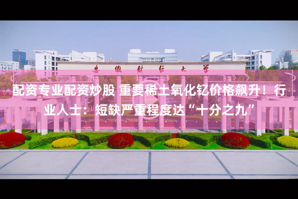 配资专业配资炒股 重要稀土氧化钇价格飙升！行业人士：短缺严重程度达“十分之九”
