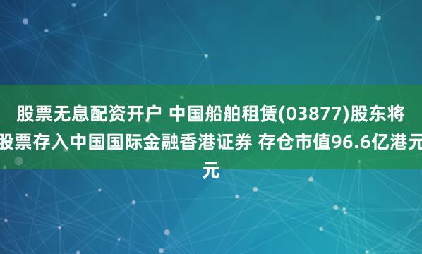 股票无息配资开户 中国船舶租赁(03877)股东将股票存入中国国际金融香港证券 存仓市值96.6亿港元