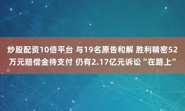 炒股配资10倍平台 与19名原告和解 胜利精密52万元赔偿金待支付 仍有2.17亿元诉讼“在路上”