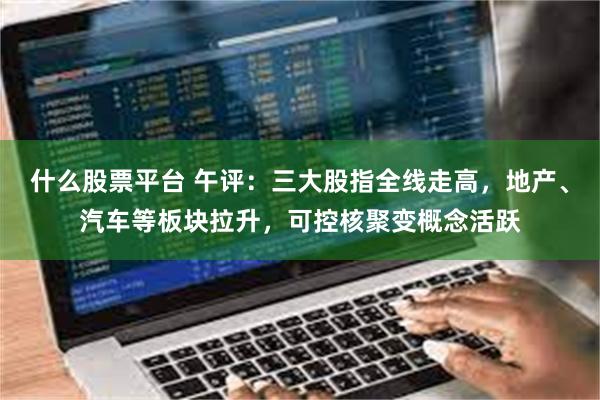 什么股票平台 午评：三大股指全线走高，地产、汽车等板块拉升，可控核聚变概念活跃